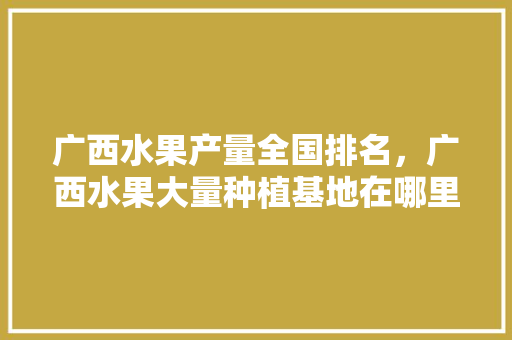 广西水果产量全国排名，广西水果大量种植基地在哪里。 广西水果产量全国排名，广西水果大量种植基地在哪里。 土壤施肥