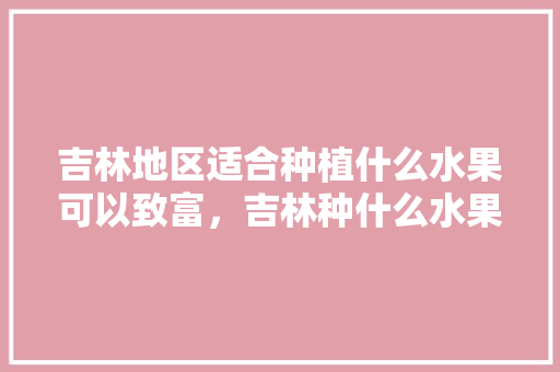 吉林地区适合种植什么水果可以致富，吉林种什么水果。 吉林地区适合种植什么水果可以致富，吉林种什么水果。 蔬菜种植