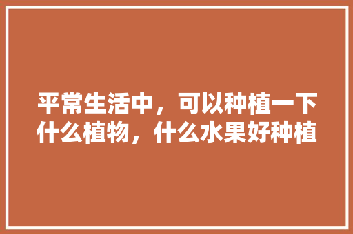 平常生活中，可以种植一下什么植物，什么水果好种植物图片。 平常生活中，可以种植一下什么植物，什么水果好种植物图片。 土壤施肥