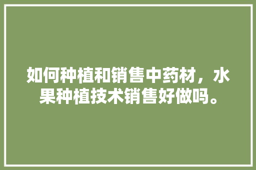 如何种植和销售中药材，水果种植技术销售好做吗。 如何种植和销售中药材，水果种植技术销售好做吗。 畜牧养殖