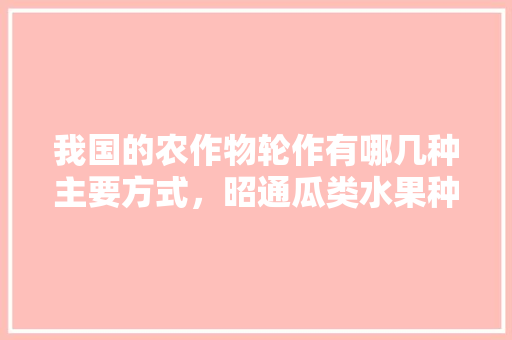 我国的农作物轮作有哪几种主要方式，昭通瓜类水果种植基地在哪里。 我国的农作物轮作有哪几种主要方式，昭通瓜类水果种植基地在哪里。 畜牧养殖