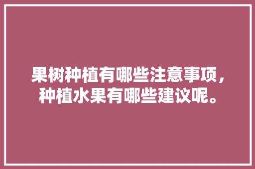 果树种植有哪些注意事项，种植水果有哪些建议呢。 果树种植有哪些注意事项，种植水果有哪些建议呢。 蔬菜种植