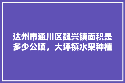 达州市通川区魏兴镇面积是多少公顷，大坪镇水果种植基地在哪里。 达州市通川区魏兴镇面积是多少公顷，大坪镇水果种植基地在哪里。 土壤施肥