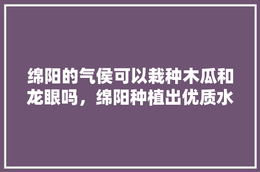 绵阳的气侯可以栽种木瓜和龙眼吗，绵阳种植出优质水果的地方。 绵阳的气侯可以栽种木瓜和龙眼吗，绵阳种植出优质水果的地方。 家禽养殖