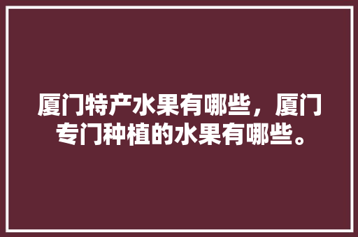 厦门特产水果有哪些，厦门专门种植的水果有哪些。 厦门特产水果有哪些，厦门专门种植的水果有哪些。 土壤施肥