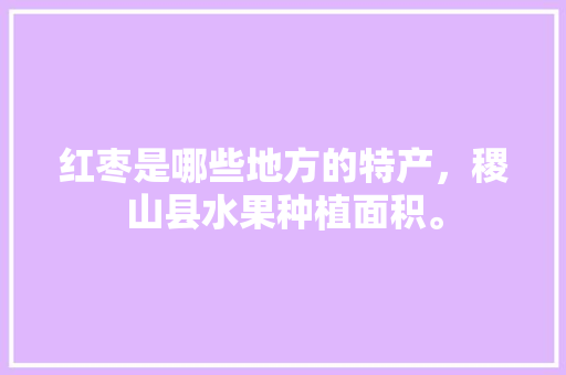 红枣是哪些地方的特产，稷山县水果种植面积。 红枣是哪些地方的特产，稷山县水果种植面积。 水果种植