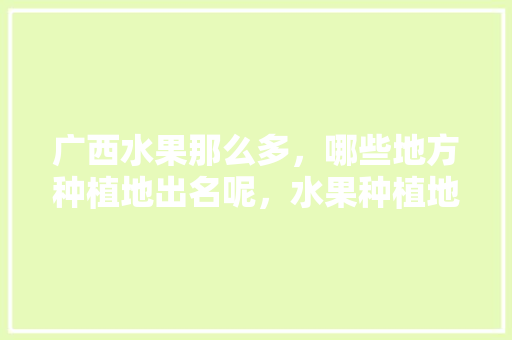 广西水果那么多，哪些地方种植地出名呢，水果种植地图片大全。 广西水果那么多，哪些地方种植地出名呢，水果种植地图片大全。 土壤施肥