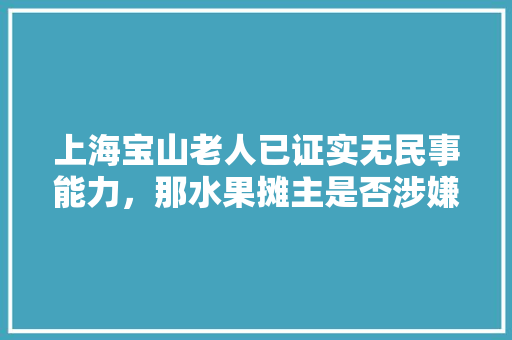 上海宝山老人已证实无民事能力，那水果摊主是否涉嫌诈骗罪，经典水果种植骗局案例视频。 上海宝山老人已证实无民事能力，那水果摊主是否涉嫌诈骗罪，经典水果种植骗局案例视频。 水果种植