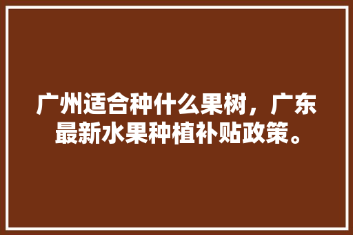 广州适合种什么果树，广东最新水果种植补贴政策。 广州适合种什么果树，广东最新水果种植补贴政策。 土壤施肥