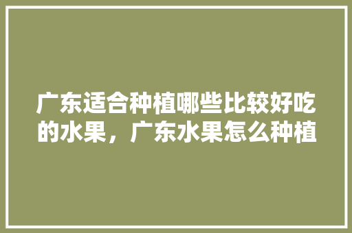 广东适合种植哪些比较好吃的水果，广东水果怎么种植才好吃。 广东适合种植哪些比较好吃的水果，广东水果怎么种植才好吃。 土壤施肥