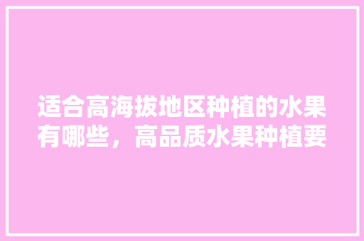 适合高海拔地区种植的水果有哪些，高品质水果种植要求有哪些。 适合高海拔地区种植的水果有哪些，高品质水果种植要求有哪些。 水果种植