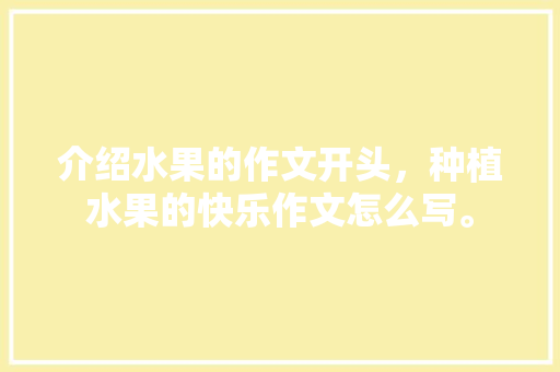 介绍水果的作文开头，种植水果的快乐作文怎么写。 介绍水果的作文开头，种植水果的快乐作文怎么写。 蔬菜种植