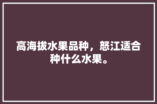 高海拔水果品种，怒江适合种什么水果。 高海拔水果品种，怒江适合种什么水果。 蔬菜种植