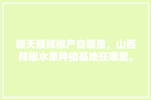 朝天猴辣椒产自哪里，山西辣椒水果种植基地在哪里。 朝天猴辣椒产自哪里，山西辣椒水果种植基地在哪里。 蔬菜种植