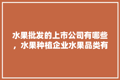 水果批发的上市公司有哪些，水果种植企业水果品类有哪些。 水果批发的上市公司有哪些，水果种植企业水果品类有哪些。 土壤施肥