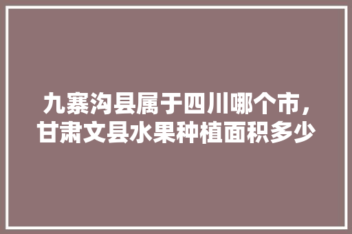 九寨沟县属于四川哪个市，甘肃文县水果种植面积多少亩。 九寨沟县属于四川哪个市，甘肃文县水果种植面积多少亩。 家禽养殖