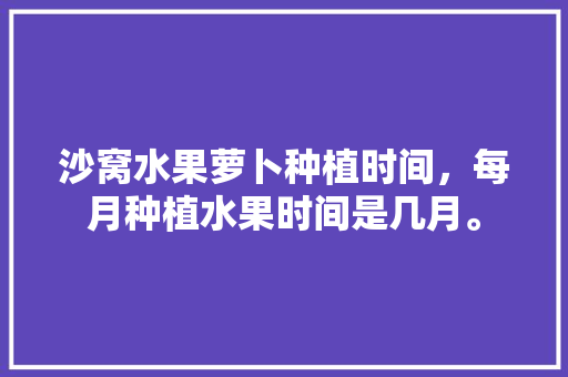 沙窝水果萝卜种植时间，每月种植水果时间是几月。 沙窝水果萝卜种植时间，每月种植水果时间是几月。 土壤施肥