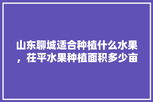 山东聊城适合种植什么水果，茌平水果种植面积多少亩。 山东聊城适合种植什么水果，茌平水果种植面积多少亩。 畜牧养殖