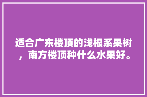 适合广东楼顶的浅根系果树，南方楼顶种什么水果好。 适合广东楼顶的浅根系果树，南方楼顶种什么水果好。 蔬菜种植