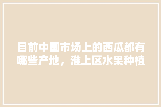 目前中国市场上的西瓜都有哪些产地，淮上区水果种植基地地址。 目前中国市场上的西瓜都有哪些产地，淮上区水果种植基地地址。 水果种植