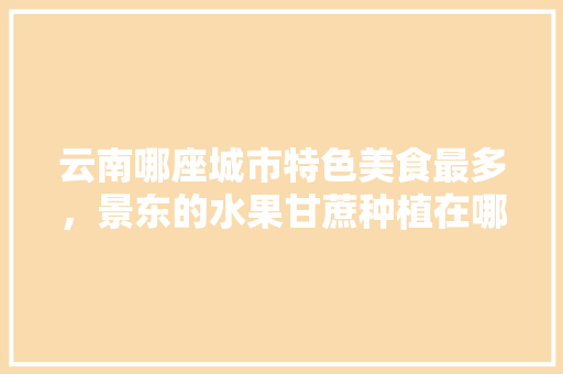 云南哪座城市特色美食最多，景东的水果甘蔗种植在哪里。 云南哪座城市特色美食最多，景东的水果甘蔗种植在哪里。 土壤施肥