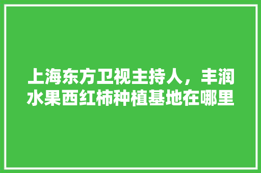 上海东方卫视主持人，丰润水果西红柿种植基地在哪里。 上海东方卫视主持人，丰润水果西红柿种植基地在哪里。 家禽养殖