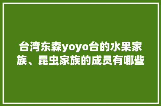 台湾东森yoyo台的水果家族、昆虫家族的成员有哪些，台湾水果种植之父是谁。 台湾东森yoyo台的水果家族、昆虫家族的成员有哪些，台湾水果种植之父是谁。 畜牧养殖