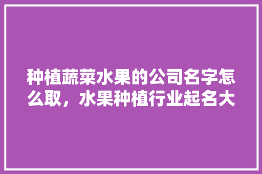 种植蔬菜水果的公司名字怎么取，水果种植行业起名大全。 种植蔬菜水果的公司名字怎么取，水果种植行业起名大全。 蔬菜种植