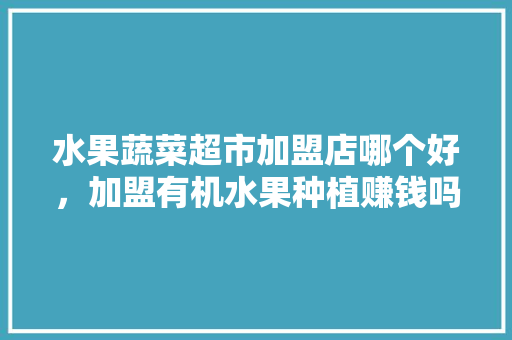 水果蔬菜超市加盟店哪个好，加盟有机水果种植赚钱吗。 水果蔬菜超市加盟店哪个好，加盟有机水果种植赚钱吗。 畜牧养殖