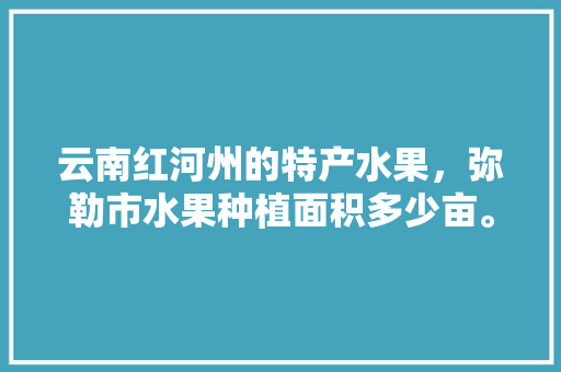 云南红河州的特产水果，弥勒市水果种植面积多少亩。 云南红河州的特产水果，弥勒市水果种植面积多少亩。 家禽养殖