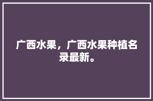 广西水果，广西水果种植名录最新。 广西水果，广西水果种植名录最新。 家禽养殖