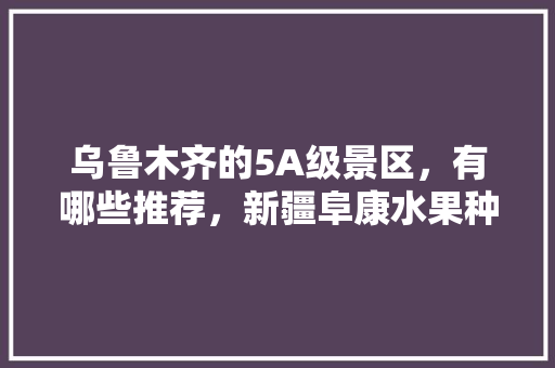 乌鲁木齐的5A级景区，有哪些推荐，新疆阜康水果种植基地在哪里。 乌鲁木齐的5A级景区，有哪些推荐，新疆阜康水果种植基地在哪里。 土壤施肥