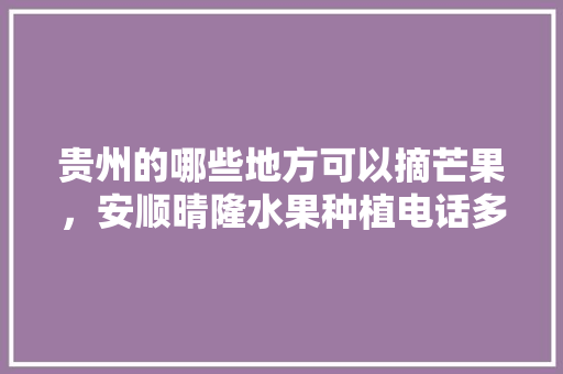 贵州的哪些地方可以摘芒果，安顺晴隆水果种植电话多少。 贵州的哪些地方可以摘芒果，安顺晴隆水果种植电话多少。 家禽养殖