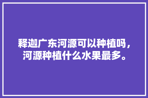 释迦广东河源可以种植吗，河源种植什么水果最多。 释迦广东河源可以种植吗，河源种植什么水果最多。 水果种植