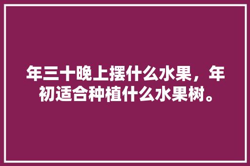 年三十晚上摆什么水果，年初适合种植什么水果树。 年三十晚上摆什么水果，年初适合种植什么水果树。 水果种植