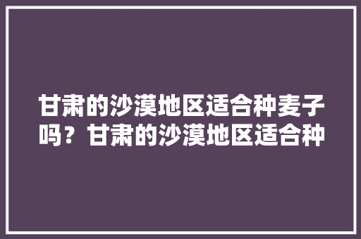 甘肃的沙漠地区适合种麦子吗？甘肃的沙漠地区适合种什么农作物，民勤水果种植种类。 甘肃的沙漠地区适合种麦子吗？甘肃的沙漠地区适合种什么农作物，民勤水果种植种类。 水果种植