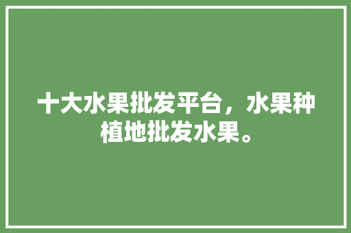 十大水果批发平台，水果种植地批发水果。 十大水果批发平台，水果种植地批发水果。 家禽养殖