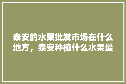 泰安的水果批发市场在什么地方，泰安种植什么水果最多。 泰安的水果批发市场在什么地方，泰安种植什么水果最多。 土壤施肥