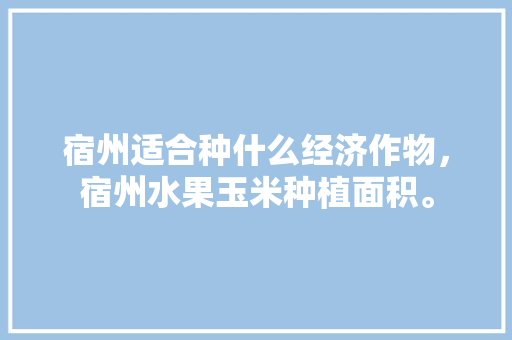 宿州适合种什么经济作物，宿州水果玉米种植面积。 宿州适合种什么经济作物，宿州水果玉米种植面积。 蔬菜种植