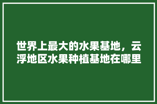 世界上最大的水果基地，云浮地区水果种植基地在哪里。 世界上最大的水果基地，云浮地区水果种植基地在哪里。 畜牧养殖