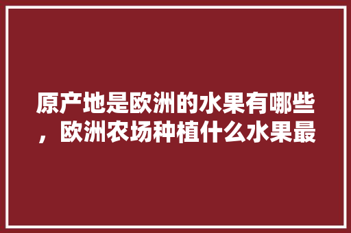 原产地是欧洲的水果有哪些，欧洲农场种植什么水果最好。 原产地是欧洲的水果有哪些，欧洲农场种植什么水果最好。 家禽养殖