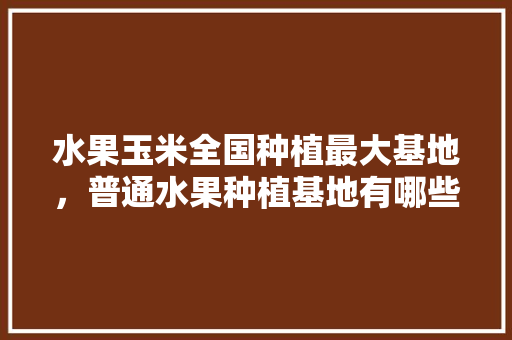 水果玉米全国种植最大基地，普通水果种植基地有哪些。 水果玉米全国种植最大基地，普通水果种植基地有哪些。 土壤施肥