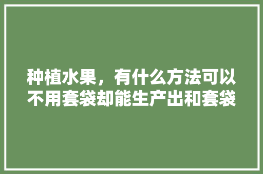 种植水果，有什么方法可以不用套袋却能生产出和套袋一样的优质果，种植水果秘诀是什么意思。 种植水果，有什么方法可以不用套袋却能生产出和套袋一样的优质果，种植水果秘诀是什么意思。 家禽养殖