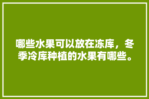 哪些水果可以放在冻库，冬季冷库种植的水果有哪些。 哪些水果可以放在冻库，冬季冷库种植的水果有哪些。 土壤施肥