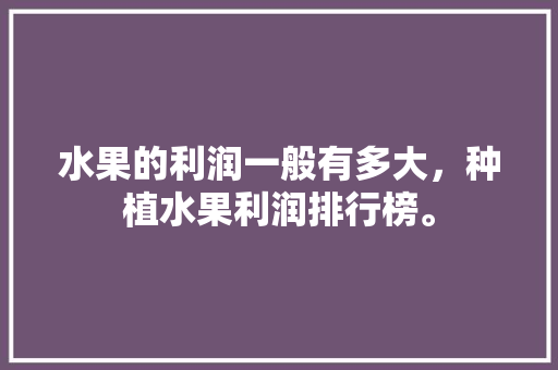 水果的利润一般有多大，种植水果利润排行榜。 水果的利润一般有多大，种植水果利润排行榜。 水果种植