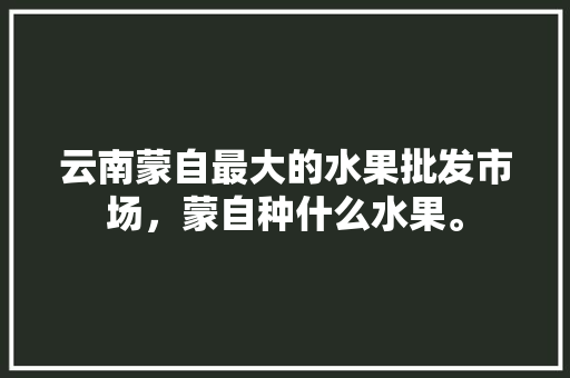 云南蒙自最大的水果批发市场，蒙自种什么水果。 云南蒙自最大的水果批发市场，蒙自种什么水果。 家禽养殖