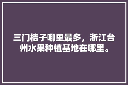 三门桔子哪里最多，浙江台州水果种植基地在哪里。 三门桔子哪里最多，浙江台州水果种植基地在哪里。 土壤施肥