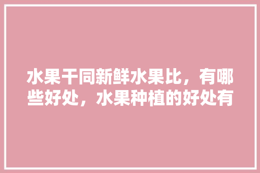 水果干同新鲜水果比，有哪些好处，水果种植的好处有哪些。 水果干同新鲜水果比，有哪些好处，水果种植的好处有哪些。 畜牧养殖