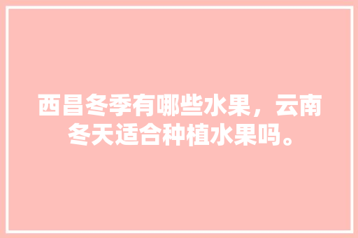 西昌冬季有哪些水果，云南冬天适合种植水果吗。 西昌冬季有哪些水果，云南冬天适合种植水果吗。 畜牧养殖