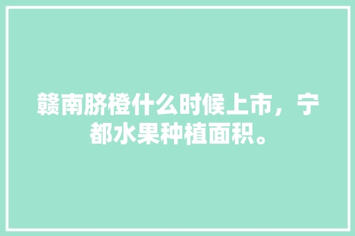 赣南脐橙什么时候上市，宁都水果种植面积。 赣南脐橙什么时候上市，宁都水果种植面积。 水果种植